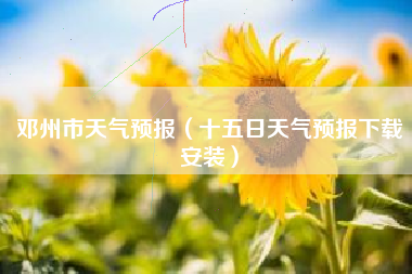 邓州市天气预报（十五日天气预报下载安装）