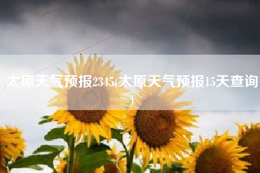 太原天气预报2345(太原天气预报15天查询)