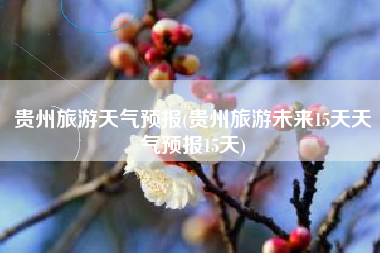 贵州旅游天气预报(贵州旅游未来15天天气预报15天)