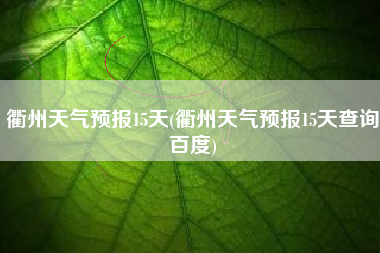 衢州天气预报15天(衢州天气预报15天查询百度)