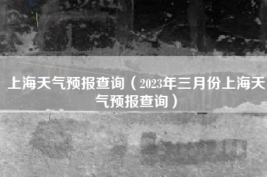 上海天气预报查询（2023年三月份上海天气预报查询）