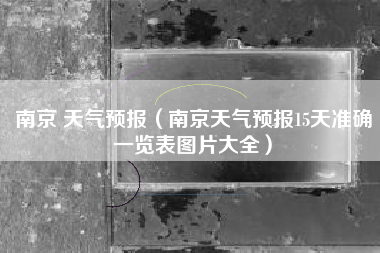南京 天气预报（南京天气预报15天准确一览表图片大全）